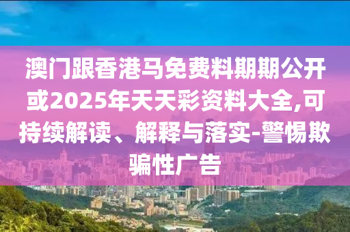 澳門跟香港馬免費料期期公開或2025年天天彩資料大全,可持續(xù)解讀、解釋與落實-警惕欺騙性廣告