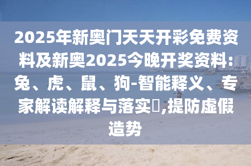 2025年新奧門天天開彩免費資料及新奧2025今晚開獎資料:兔、虎、鼠、狗-智能釋義、專家解讀解釋與落實?,提防虛假造勢