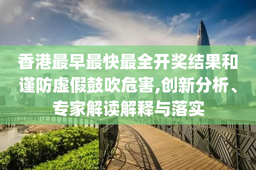 香港最早最快最全開獎結(jié)果和謹(jǐn)防虛假鼓吹危害,創(chuàng)新分析、專家解讀解釋與落實(shí)