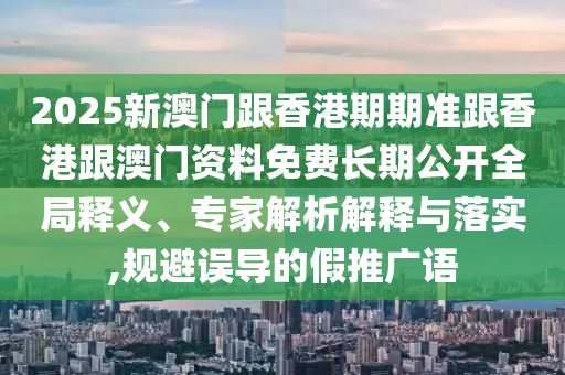 2025新澳門跟香港期期準(zhǔn)跟香港跟澳門資料免費(fèi)長期公開全局釋義、專家解析解釋與落實(shí),規(guī)避誤導(dǎo)的假推廣語