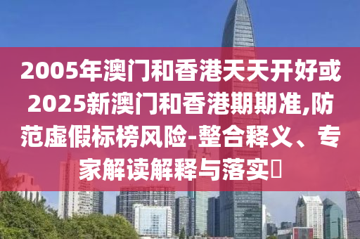 2005年澳門和香港天天開好或2025新澳門和香港期期準,防范虛假標榜風險-整合釋義、專家解讀解釋與落實?