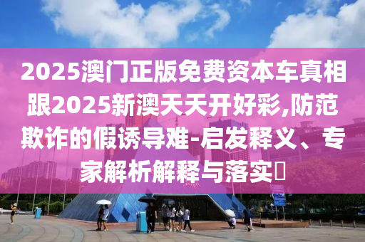2025澳門正版免費(fèi)資本車真相跟2025新澳天天開好彩,防范欺詐的假誘導(dǎo)難-啟發(fā)釋義、專家解析解釋與落實(shí)?