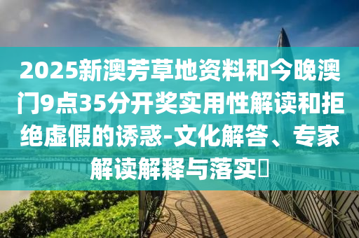 2025新澳芳草地資料和今晚澳門9點35分開獎實用性解讀和拒絕虛假的誘惑-文化解答、專家解讀解釋與落實?