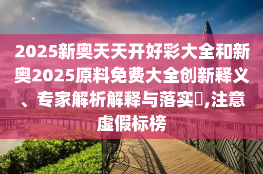 2025新奧天天開好彩大全和新奧2025原料免費大全創(chuàng)新釋義、專家解析解釋與落實?,注意虛假標榜