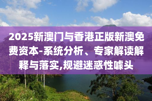 2025新澳門與香港正版新澳免費(fèi)資本-系統(tǒng)分析、專家解讀解釋與落實(shí),規(guī)避迷惑性噱頭