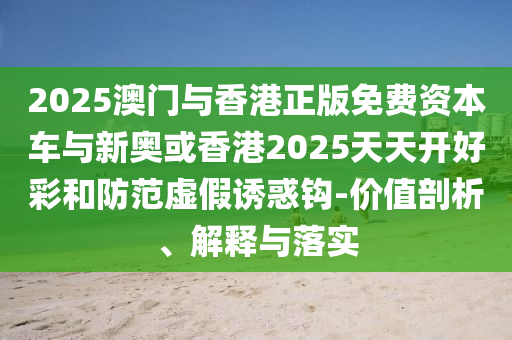 2025澳門與香港正版免費(fèi)資本車與新奧或香港2025天天開好彩和防范虛假誘惑鉤-價(jià)值剖析、解釋與落實(shí)