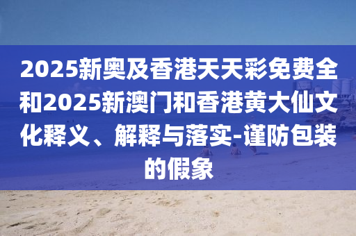 2025新奧及香港天天彩免費(fèi)全和2025新澳門和香港黃大仙文化釋義、解釋與落實(shí)-謹(jǐn)防包裝的假象