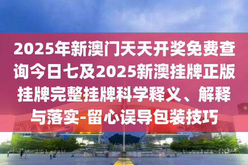 2025年新澳門天天開獎(jiǎng)免費(fèi)查詢今日七及2025新澳掛牌正版掛牌完整掛牌科學(xué)釋義、解釋與落實(shí)-留心誤導(dǎo)包裝技巧