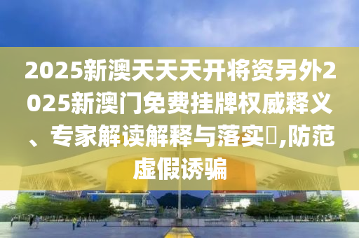 2025新澳天天天開將資另外2025新澳門免費(fèi)掛牌權(quán)威釋義、專家解讀解釋與落實(shí)?,防范虛假誘騙