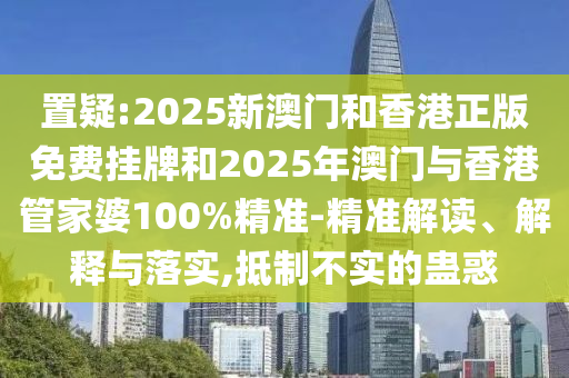 置疑:2025新澳門和香港正版免費掛牌和2025年澳門與香港管家婆100%精準-精準解讀、解釋與落實,抵制不實的蠱惑