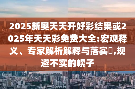 2025新奧天天開好彩結果或2025年天天彩免費大全:宏觀釋義、專家解析解釋與落實?,規(guī)避不實的幌子