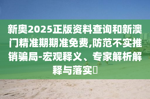 新奧2025正版資料查詢和新澳門精準期期準免費,防范不實推銷騙局-宏觀釋義、專家解析解釋與落實?