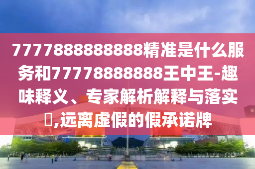 7777888888888精準(zhǔn)是什么服務(wù)和77778888888王中王-趣味釋義、專家解析解釋與落實?,遠(yuǎn)離虛假的假承諾牌