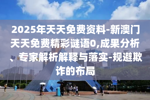 2025年天天免費資料-新澳門天天免費精彩謎語0,成果分析、專家解析解釋與落實-規(guī)避欺詐的布局