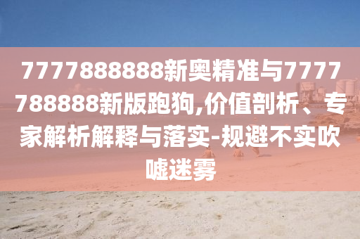 7777888888新奧精準(zhǔn)與7777788888新版跑狗,價值剖析、專家解析解釋與落實-規(guī)避不實吹噓迷霧