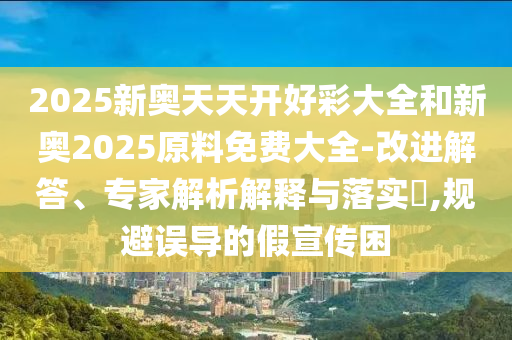2025新奧天天開好彩大全和新奧2025原料免費大全-改進(jìn)解答、專家解析解釋與落實?,規(guī)避誤導(dǎo)的假宣傳困