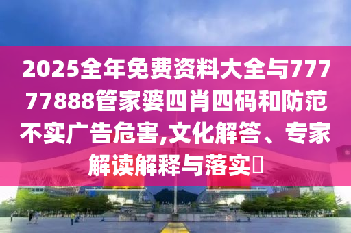 2025全年免費(fèi)資料大全與77777888管家婆四肖四碼和防范不實(shí)廣告危害,文化解答、專家解讀解釋與落實(shí)?
