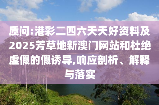 質(zhì)問(wèn):港彩二四六天天好資料及2025芳草地新澳門網(wǎng)站和杜絕虛假的假誘導(dǎo),響應(yīng)剖析、解釋與落實(shí)