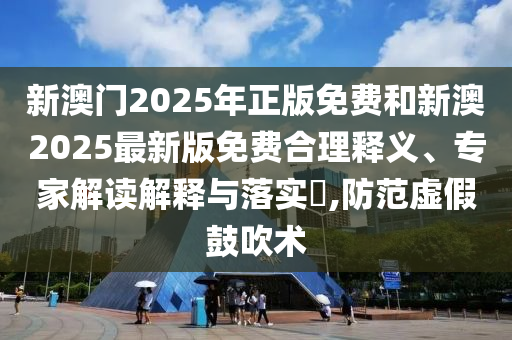 新澳門2025年正版免費和新澳2025最新版免費合理釋義、專家解讀解釋與落實?,防范虛假鼓吹術(shù)