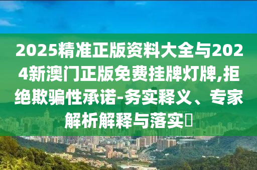 2025精準(zhǔn)正版資料大全與2024新澳門正版免費掛牌燈牌,拒絕欺騙性承諾-務(wù)實釋義、專家解析解釋與落實?