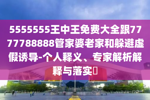 5555555王中王免費大全跟7777788888管家婆老家和躲避虛假誘導(dǎo)-個人釋義、專家解析解釋與落實?
