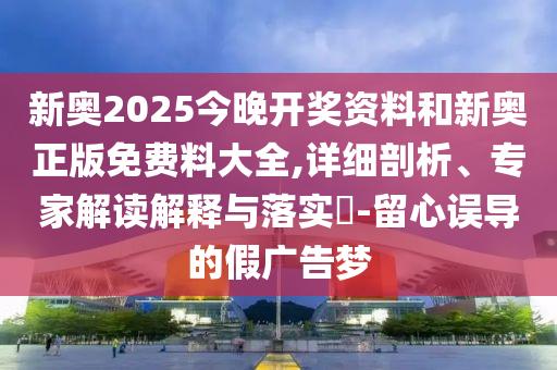 新奧2025今晚開獎資料和新奧正版免費(fèi)料大全,詳細(xì)剖析、專家解讀解釋與落實(shí)?-留心誤導(dǎo)的假廣告夢
