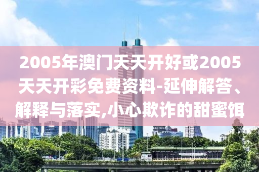 2005年澳門天天開好或2005天天開彩免費(fèi)資料-延伸解答、解釋與落實(shí),小心欺詐的甜蜜餌