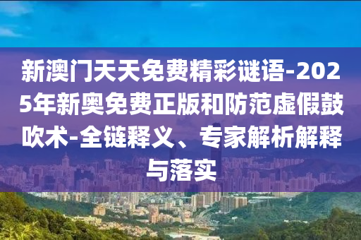 新澳門天天免費(fèi)精彩謎語-2025年新奧免費(fèi)正版和防范虛假鼓吹術(shù)-全鏈釋義、專家解析解釋與落實(shí)