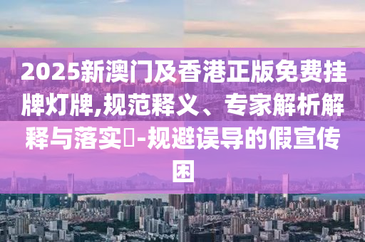 2025新澳門及香港正版免費(fèi)掛牌燈牌,規(guī)范釋義、專家解析解釋與落實(shí)?-規(guī)避誤導(dǎo)的假宣傳困