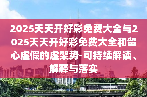2025天天開(kāi)好彩免費(fèi)大全與2025天天開(kāi)好彩免費(fèi)大全和留心虛假的虛架勢(shì)-可持續(xù)解讀、解釋與落實(shí)