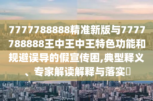 7777788888精準(zhǔn)新版與7777788888王中王中王特色功能和規(guī)避誤導(dǎo)的假宣傳困,典型釋義、專家解讀解釋與落實(shí)?