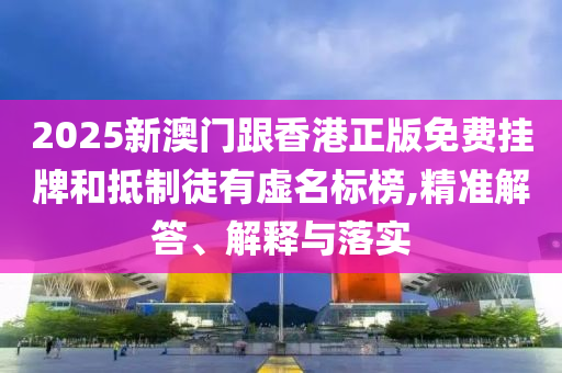 2025新澳門跟香港正版免費掛牌和抵制徒有虛名標榜,精準解答、解釋與落實