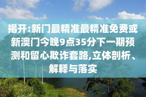 揭開:新門最精準最精準免費或新澳門今晚9點35分下一期預(yù)測和留心欺詐套路,立體剖析、解釋與落實