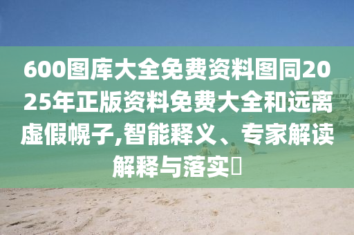 600圖庫大全免費(fèi)資料圖同2025年正版資料免費(fèi)大全和遠(yuǎn)離虛假幌子,智能釋義、專家解讀解釋與落實?