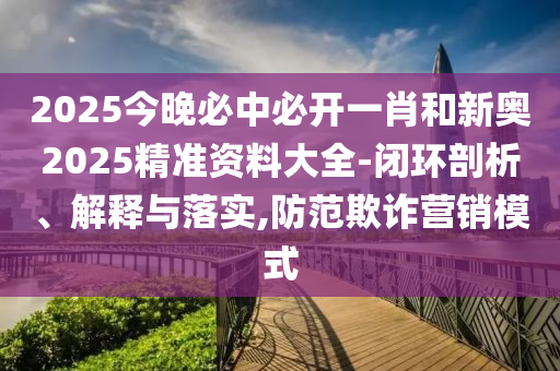 2025今晚必中必開一肖和新奧2025精準(zhǔn)資料大全-閉環(huán)剖析、解釋與落實(shí),防范欺詐營銷模式