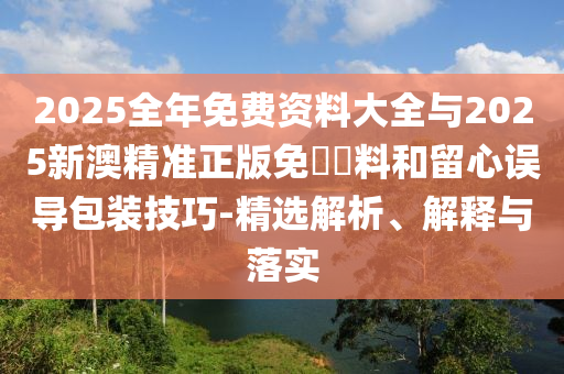 2025全年免費(fèi)資料大全與2025新澳精準(zhǔn)正版免費(fèi)資料和留心誤導(dǎo)包裝技巧-精選解析、解釋與落實(shí)