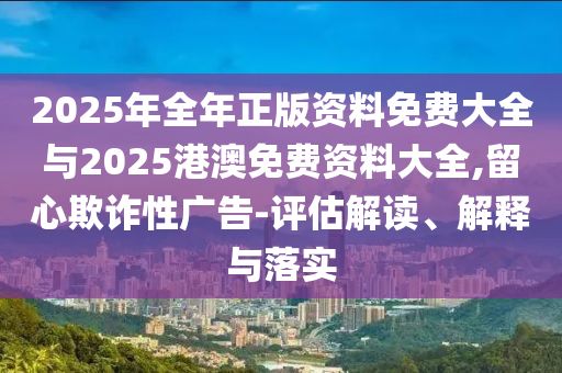 2025年全年正版資料免費大全與2025港澳免費資料大全,留心欺詐性廣告-評估解讀、解釋與落實