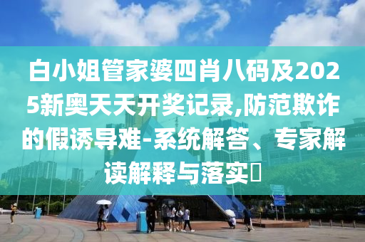 白小姐管家婆四肖八碼及2025新奧天天開獎記錄,防范欺詐的假誘導(dǎo)難-系統(tǒng)解答、專家解讀解釋與落實?