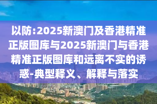 以防:2025新澳門及香港精準(zhǔn)正版圖庫(kù)與2025新澳門與香港精準(zhǔn)正版圖庫(kù)和遠(yuǎn)離不實(shí)的誘惑-典型釋義、解釋與落實(shí)