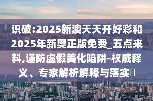 識破:2025新澳天天開好彩和2025年新奧正版免費_五點來料,謹防虛假美化陷阱-權威釋義、專家解析解釋與落實?