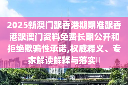 2025新澳門跟香港期期準(zhǔn)跟香港跟澳門資料免費(fèi)長(zhǎng)期公開(kāi)和拒絕欺騙性承諾,權(quán)威釋義、專家解讀解釋與落實(shí)?