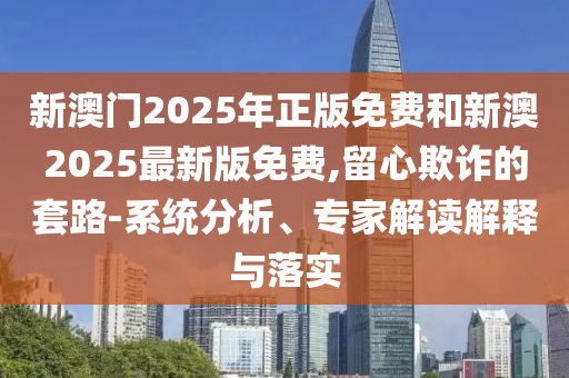 新澳門(mén)2025年正版免費(fèi)和新澳2025最新版免費(fèi),留心欺詐的套路-系統(tǒng)分析、專家解讀解釋與落實(shí)