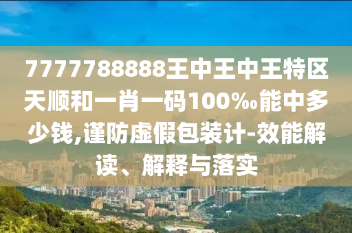 7777788888王中王中王特區(qū)天順和一肖一碼100‰能中多少錢,謹(jǐn)防虛假包裝計-效能解讀、解釋與落實