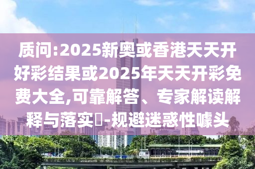 質問:2025新奧或香港天天開好彩結果或2025年天天開彩免費大全,可靠解答、專家解讀解釋與落實?-規(guī)避迷惑性噱頭