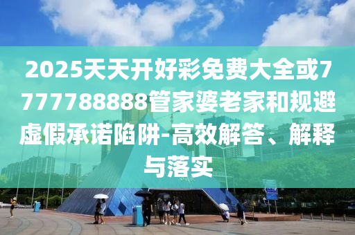 2025天天開好彩免費大全或7777788888管家婆老家和規(guī)避虛假承諾陷阱-高效解答、解釋與落實