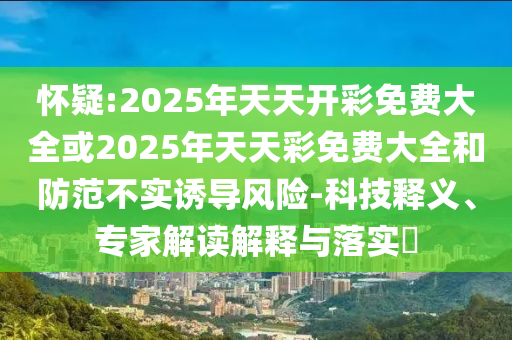 懷疑:2025年天天開彩免費(fèi)大全或2025年天天彩免費(fèi)大全和防范不實(shí)誘導(dǎo)風(fēng)險(xiǎn)-科技釋義、專家解讀解釋與落實(shí)?