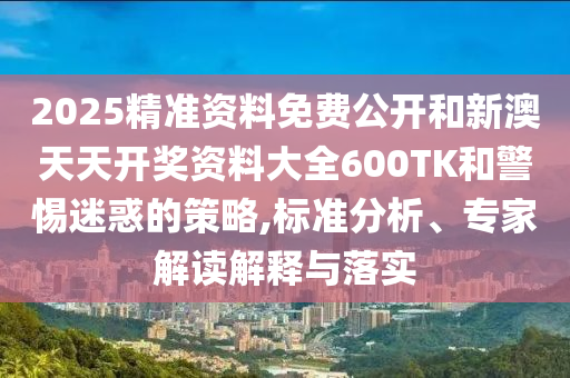 2025精準資料免費公開和新澳天天開獎資料大全600TK和警惕迷惑的策略,標準分析、專家解讀解釋與落實