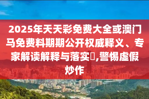 2025年天天彩免費(fèi)大全或澳門馬免費(fèi)料期期公開權(quán)威釋義、專家解讀解釋與落實(shí)?,警惕虛假炒作