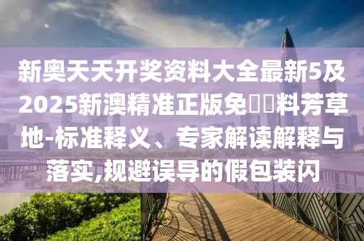 新奧天天開獎(jiǎng)資料大全最新5及2025新澳精準(zhǔn)正版免費(fèi)資料芳草地-標(biāo)準(zhǔn)釋義、專家解讀解釋與落實(shí),規(guī)避誤導(dǎo)的假包裝閃