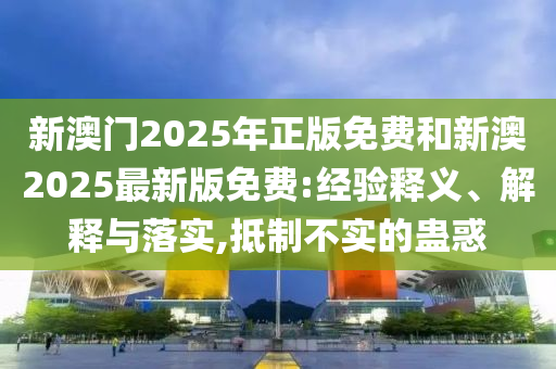新澳門2025年正版免費(fèi)和新澳2025最新版免費(fèi):經(jīng)驗(yàn)釋義、解釋與落實(shí),抵制不實(shí)的蠱惑